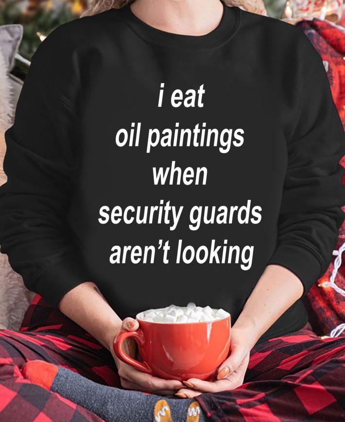 I Eat Oil Paintings When Security Guards Arent Looking t-shirt sweatshirt